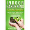 Indoor Gardening for Beginners: Start an Indoor Veggie Garden & Grow Your Vegetables and Herbs at Home