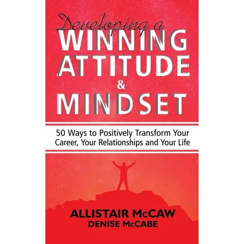 Developing A Winning Attitude and Mindset: 50 Ways to Positively Transform Your Career, Your Relationships and Your Life