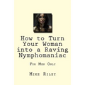 How to Turn Your Woman into a Raving Nymphomaniac: For Men Only