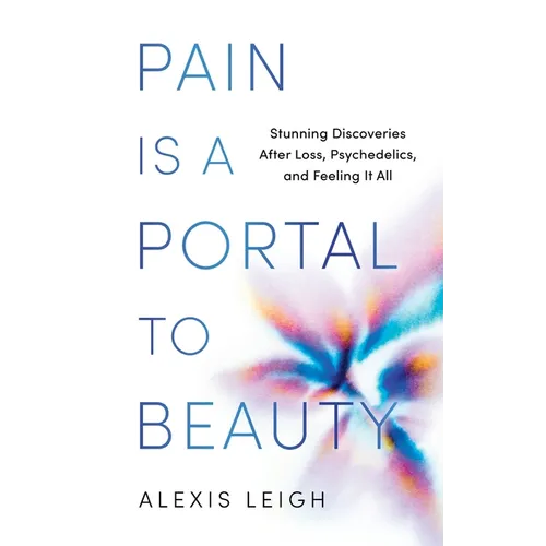 Pain Is a Portal to Beauty: Stunning Discoveries After Loss, Psychedelics, and Feeling It All