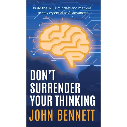 Don't Surrender Your Thinking: Build the skills, mindset and method to stay essential as AI advances