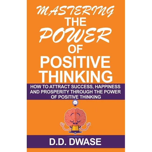 Mastering The Power Of Positive Thinking: How To Attract Success, Happiness And Prosperity Through The Power Of Positive Thinking