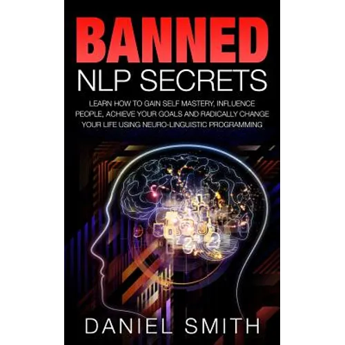 Banned NLP Secrets: Learn How To Gain Self Mastery, Influence People, Achieve Your Goals And Radically Change Your Life Using Neuro-Lingui