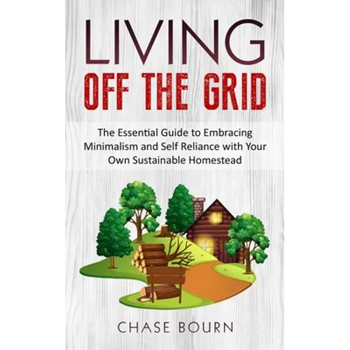Living Off The Grid: The Essential Guide to Embracing Minimalism and Self Reliance with Your Own Sustainable Homestead