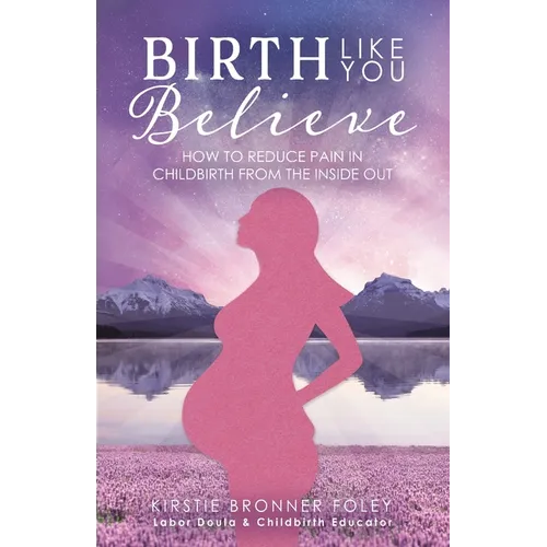 Birth Like You Believe: How to Reduce Pain in Childbirth from the Inside Out