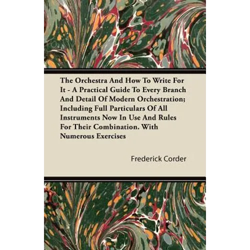 The Orchestra And How To Write For It - A Practical Guide To Every Branch And Detail Of Modern Orchestration; Including Full Particulars Of All Instru