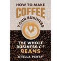 The Whole Business of Beans: How to Make Coffee Your Business