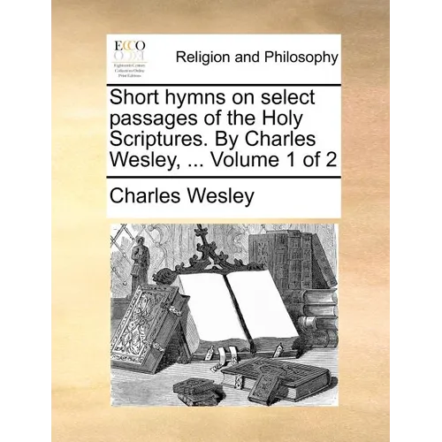 Short hymns on select passages of the Holy Scriptures. By Charles Wesley, ... Volume 1 of 2