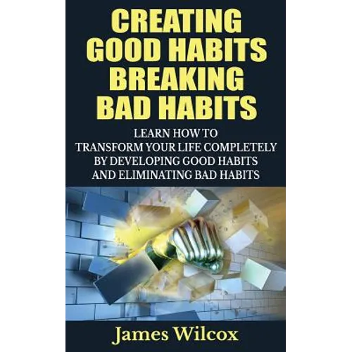 Creating Good Habits Breaking Bad Habits: Learn How to Transform Your Life Completely By Developing Good Habits And Eliminating Bad Habits
