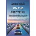 Adulting On The Spectrum: Mastering Adulthood With Autism Through Independent Living, Emotional Balance, And Meaningful Relationships