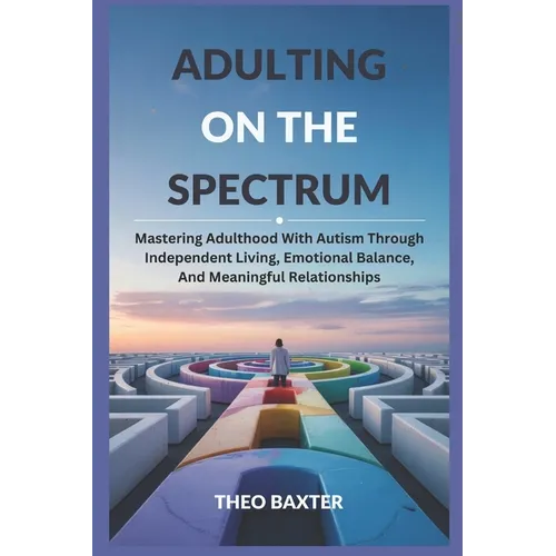 Adulting On The Spectrum: Mastering Adulthood With Autism Through Independent Living, Emotional Balance, And Meaningful Relationships