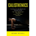 Calisthenics: Flexibility for Bodyweight Training Guide (The True Bodyweight Training Guide Your Body Deserves)
