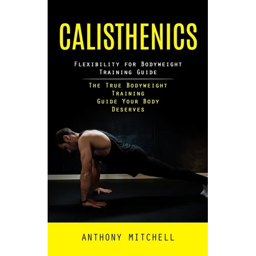 Calisthenics: Flexibility for Bodyweight Training Guide (The True Bodyweight Training Guide Your Body Deserves)