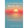It's Never Too Late to Be Worthy Of ...: A Guide to Discovering Your True Worth