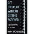 Get Divorced Without Getting Screwed: A Man's Strategic Guide to Winning Before, During, and After Divorce