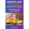 Beginners Guide to Making Homemade Cheese, Butter & Yogurt: Delicious Recipes Perfect for Every Beginner!