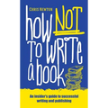 How Not To Write A Book: An insider's guide to successful writing and publishing for beginners