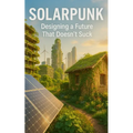 Solarpunk: Designing a Future That Doesn't Suck: Imagining Radical Resilience Through Decentralized Tech, Climate Adaptation, and Everyday Utopia