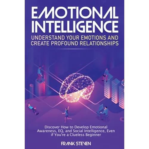Emotional Intelligence: Understand Your Emotions and Create Profound Relationships: Discover How to Develop Emotional Awareness, EQ, and Social Intell