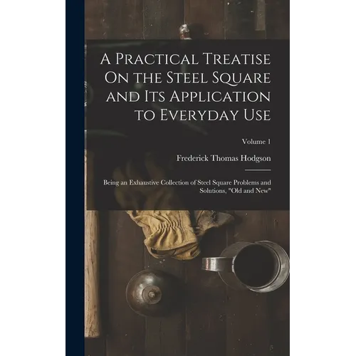 A Practical Treatise On the Steel Square and Its Application to Everyday Use: Being an Exhaustive Collection of Steel Square Problems and Solutions, "