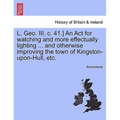 L. Geo. III. C. 41.] an ACT for Watching and More Effectually Lighting ... and Otherwise Improving the Town of Kingston-Upon-Hull, Etc.